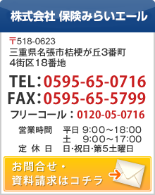 総轄代理店 各種損害保険・生命保険取扱 株式会社 保険みらいエール 〒518-0623　三重県名張市桔梗が丘３番町４街区１８番地 お電話でのお問合せはコチラ 0120-05-0716　営業時間　平日 9：00～18：00　土　 9：00～17：00　日・祝日・第５土曜日　定休日